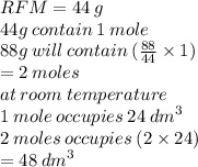 RFM = 44 \: g \\ 44g \: contain \: 1 \: mole \\ 88g \: will \: contain \: ( \frac{88}{44}  \times 1) \\  = 2 \: moles \\ at \: room \: temperature \\ 1 \: mole \: occupies \: 24 \:  {dm}^{3}  \\ 2 \: moles \: occupies \: (2 \times 24) \\  = 48 \:  {dm}^{3}