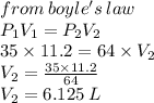from \: boyle's \: law \\ P _{1} V _{1} = P _{2} V _{2} \\ 35 \times 11.2 = 64 \times V _{2} \\ V _{2} =  \frac{35 \times 11.2}{64}  \\ V _{2} = 6.125 \: L