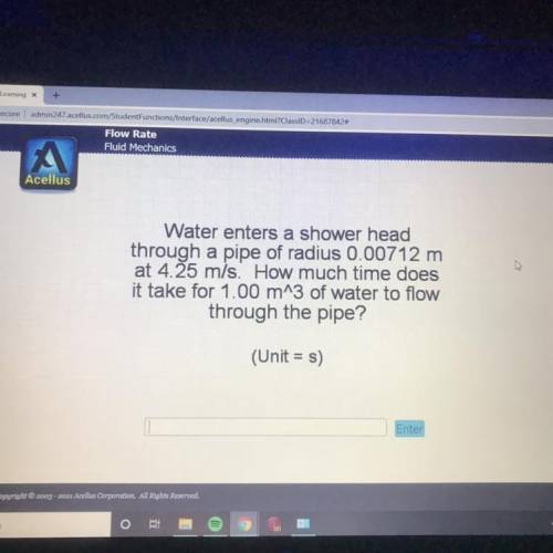 Water enters a shower head

through a pipe of radius 0.00712 m
at 4.25 m/s. How much time does
it