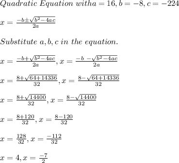 Quadratic \ Equation \ with a = 16, b = -8,  c = -224 \\\\x = \frac{-b \pm \sqrt{b^2 -4ac}}{2a}\\\\Substitute \ a, b, c \ in \ the \ equation.\\\\x =  \frac{-b + \sqrt{b^2 -4ac}}{2a}, x =\frac{-b \ - \sqrt{b^2 -4ac}}{2a}\\\\x = \frac{8+ \sqrt{64 +14336}}{32}, x = \frac{8- \sqrt{64 +14336}}{32}\\\\x = \frac{8+ \sqrt{14400}}{32}, x = \frac{8-\sqrt{14400}}{32}\\\\x = \frac{8+120 }{32}, x= \frac{8-120}{32}\\\\x = \frac{128}{32} , x = \frac{-112}{32}\\\\x = 4 , x = \frac{-7}{2}
