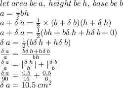 let \: area \: be \: a, \: height \: be \: h, \: base \: be \: b \\ a =  \frac{1}{2} bh \\ a +  \delta \: a =  \frac{1}{2}  \times (b + \delta \: b)(h + \delta \: h) \\ a + \delta \: a =  \frac{1}{2} (bh + b\delta \: h + h\delta \: b + 0) \\  \delta \: a =  \frac{1}{2} (b\delta \: h + h\delta \: b) \\  \frac{\delta \: a}{a}  =  \frac{b\delta \: h + h\delta \: b}{bh}  \\  \frac{\delta \: a}{a}  =  | \frac{\delta \: h}{h} |  +  | \frac{\delta \: b}{b} |  \\  \frac{\delta \: a}{ 90}  =  \frac{0.5}{15}  +  \frac{0.5}{6}  \\ \delta \: a = 10.5 \:  {cm}^{2}