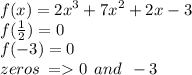 f(x) =  {2x}^{3}  +  {7x}^{2}  + 2x - 3 \\ f( \frac{1}{2} ) = 0 \\ f( - 3) = 0 \\ zeros \:  =   0 \:  \: and \:  \:  - 3