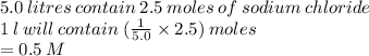 5.0 \: litres \: contain \: 2.5 \: moles \: of \: sodium \: chloride \\ 1 \: l \: will \: contain \: ( \frac{1}{5.0}  \times 2.5) \: moles \\  = 0.5 \: M