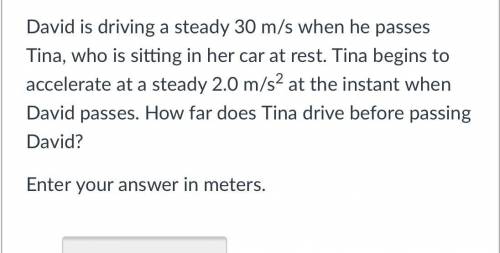 David is driving a steady 30 m/s when he passes Tina, who is sitting in her car at rest. Tina begin