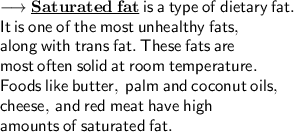 \longrightarrow  \underline{\bf Saturated  \: fat }\: \sf  is \:  a  \: type  \: of  \: dietary \:  fat. \:  \\   \sf \: It \:  is  \: one \:  of  \: the \: most \:  unhealthy  \: fats, \:  \\  \sf along  \: with  \: trans  \: fat.  \: These  \: fats  \: are \:  \\   \sf \: most \:  often \:  solid \:  at  \: room \:  temperature. \:  \\   \sf \: Foods \:  like \:  butter,  \: palm  \: and  \: coconut  \: oils, \:  \\  \sf cheese,  \: and \:  red  \: meat  \: have  \: high \:   \\  \sf amounts \:  of \:  saturated \:  fat.