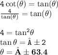 { \tt{4 \cot( \theta)  =  \tan( \theta) }} \\ { \tt{ \frac{4}{ \tan( \theta) }  =  \tan( \theta) }} \\  \\  { \tt{4 =  { \tan }^{2} \theta }} \\ { \tt{ \tan \theta = ±2}} \\  { \bf{\theta =±63.4 \degree }}