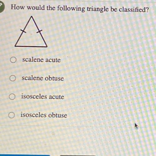 How would the following triangle be classified?

O scalene acute
O scalene obtuse
O isosceles acut