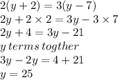2(y + 2) = 3(y - 7) \\ 2y + 2 \times 2 = 3y - 3 \times 7 \\ 2y + 4 = 3y - 21 \\ y \: terms \: togther \\ 3y - 2y = 4 + 21 \\ y = 25