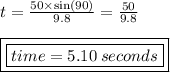 t =  \frac{50 \times  \sin(90 \degree) }{9.8}  =  \frac{50}{9.8}  \\  \\ { \boxed{ \boxed{time = 5.10 \: seconds}}}