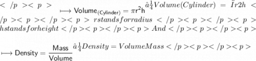 \begin{gathered}\\ \sf\longmapsto Volume_{(Cylinder)}=\pi r^2h\end{gathered}⟼Volume(Cylinder)=πr2hr stands for radiush stands for heightAnd\begin{gathered}\\ \sf\longmapsto Density=\dfrac{Mass}{Volume}\end{gathered}⟼Density=VolumeMass