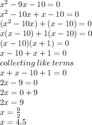 {x}^{2}  - 9x - 10 = 0 \\  {x}^{2}  - 10x + x - 10 = 0 \\ ( {x}^{2}  - 10x) + (x - 10)  = 0\\ x(x - 10) + 1(x - 10) = 0 \\ (x - 10)(x + 1) = 0 \\ x - 10 + x + 1 = 0 \\ collecting \: like \: terms \:  \\ x + x - 10 + 1 = 0 \\ 2x - 9 = 0 \\ 2x = 0 + 9 \\ 2x = 9 \\ x =  \frac{9}{2}  \\ x = 4.5