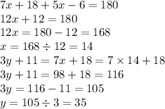 7x + 18 + 5x - 6 = 180 \\ 12x + 12 = 180 \\ 12x = 180 - 12 = 168 \\ x = 168 \div 12 =14 \\ 3y + 11 = 7x + 18 = 7 \times 14 + 18 \\ 3y + 11 = 98 + 18 = 116 \\ 3y = 116 - 11 = 105 \\ y = 105 \div 3 = 35