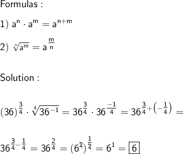 \sf Formulas:  \displaystyle \\\\\ 1)  \ a^{n} \cdot a^{m}=a^{n+m}  \\\\ 2) \sf \ \sqrt[n]{\sf a^{m}} = a^{\tfrac{m}{n} }  \\\\\\ Solution : \\\\\\\sf \large \boldsymbol {}  \displaystyle (36)^{\tfrac{3}{4} } \cdot \sqrt[\sf 4 ]{\sf 36^{-1}} }= 36^{\tfrac{3}{4} } \cdot 36^{\tfrac{-1}{4} } =36^{\tfrac{3}{4}+\big(-\tfrac{1}{4} \big ) }= \\\\\\\ 36^{\tfrac{3}{4} -\tfrac{1}{4}  } =36^{\tfrac{2}{4} }=(6^ {\backslash \!\!\!2})^{\tfrac{1}{\backslash\!\!\!2} }= 6^1=\boxed{\sf 6}