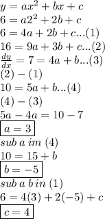 y  = a{x}^{2}  + bx + c \\ 6 = a{2}^{2}  + 2b + c \\ 6 = 4a+ 2b + c...(1) \\ 16 = 9a+ 3b + c...(2) \\  \frac{dy}{dx}  = 7 = 4a + b...(3) \\ (2) - (1) \\ 10= 5a + b...(4) \\ (4) - (3) \\ 5a - 4a = 10 - 7 \\ \boxed{a = 3 }\\ sub \: a \: im \: (4) \\ 10 = 15 + b \\  \boxed{b =  - 5} \\ sub \: a \: b \: in \: (1) \\ 6 = 4(3) + 2( - 5) + c \\\boxed{c = 4}