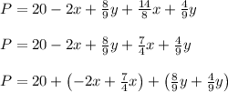 P = 20-2x+\frac{8}{9}y + \frac{14}{8}x+\frac{4}{9}y\\\\P = 20-2x+\frac{8}{9}y + \frac{7}{4}x+\frac{4}{9}y\\\\P = 20+\left(-2x + \frac{7}{4}x\right)+\left(\frac{8}{9}y+\frac{4}{9}y\right)\\\\