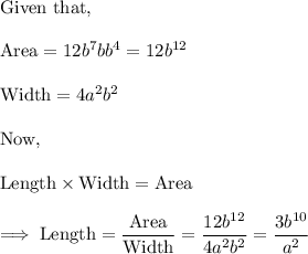 \text{Given that,}\\\\\text{Area} = 12 b^7  b b^4  =12 b^{12}\\\\\text{Width} = 4a^2 b^2\\\\\text{Now,}\\\\\text{Length} \times \text{Width} =\text{Area} \\\\\implies \text{Length} = \dfrac{\text{Area}}{\text{Width}}=\dfrac{12b^{12}}{4a^2 b^2} = \dfrac{3b^{10}}{a^2}