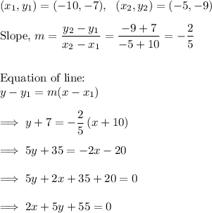 (x_1,y_1) = (-10,-7),~~(x_2, y_2) =(-5,-9)\\\\\text{Slope,}~ m  =\dfrac{y_2 -y_1}{x_2 - x_1} =\dfrac{-9+7}{-5+10} = -\dfrac{2}{5}  \\\\\\\text{Equation of line:}\\y -y_1 = m(x-x_1)\\\\\implies y +7 = -\dfrac{2}5 \left(x+10 \right)\\\\\implies 5y+35 = -2x -20\\\\\implies 5y+2x +35 +20 =0\\\\\implies 2x +5y +55=0