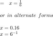 =  \:  \:  \: x =  \frac{1}{6}  \\  \\ or \:  \: in \:  \: alternate \:  \: forms \\  \\ x = 0.16 \\ x =  {6}^{ - 1}