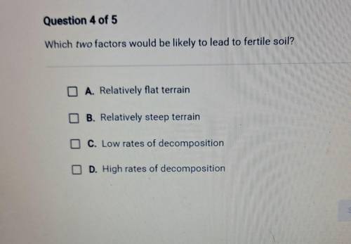 Which two factors would be likely to lead to fertile soil? O A. Relatively flat terrain B. Relative