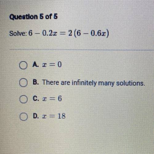 Solve: 6 -0.2x = 2 (6 -0.6x)

A. x=0
B. There are infinitely many solutions.
C. x = 6
D. x = 18