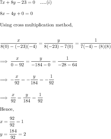 7x+8y -23=0 ~~~.....(i)\\\\8x-4y+0 =0\\\\\text{Using cross multiplication method,}\\\\\\\dfrac{x}{8(0)- (-23)(-4)} = \dfrac{y}{8(-23) -7(0)} = \dfrac 1{7(-4) - (8)(8)}}\\\\\\\implies \dfrac x{0-92}  = \dfrac y{-184-0} =\dfrac 1{-28 -64}\\\\\\\implies -\dfrac x{92} = -\dfrac{y}{184} = - \dfrac 1{92}\\\\\\\implies \dfrac{x}{92} = \dfrac y{184} =  \dfrac 1{92}\\\\\text{Hence,}\\\\x= \dfrac{92}{92} = 1\\\\y= \dfrac{184}{92} = 2