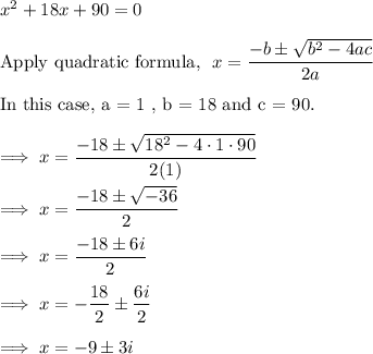 x^2 +18x +90 = 0\\\\\text{Apply quadratic formula,}~~ x = \dfrac{-b \pm \sqrt{b^2 -4ac}}{2a} \\\\\text{In this case, a = 1 , b = 18  and c = 90.}\\\\\implies x = \dfrac{-18 \pm \sqrt{18^2 - 4 \cdot 1 \cdot 90}}{2(1)}\\\\\implies x = \dfrac{-18 \pm \sqrt{-36}}2\\\\\implies x = \dfrac{-18 \pm 6i}2\\\\\implies x= -\dfrac{18}2 \pm \dfrac{6i}2\\\\\implies  x= -9 \pm 3i