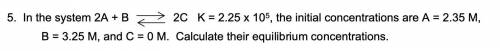 In the system 2A + B = 2C K = 2.25 x 10^5, the initial concentrations are A = 2.35 M,

B = 3.25 M,