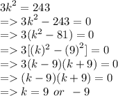 {3k}^{2}   =  243 \\  =    {3k}^{2}  - 243 = 0 \\  =   3( {k}^{2}  - 81) = 0 \\  =   3[(k) ^{2}  -  {(9)}^{2} ] = 0 \\  =   3(k - 9)(k + 9) = 0 \\  =  (k - 9)(k + 9) = 0 \\  =   k = 9 \:  \: or \:  \:  - 9