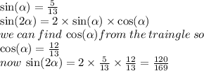 \sin( \alpha )  =  \frac{5}{13}  \\  \sin( 2 \alpha  )  =  2 \times \sin( \alpha )  \times  \cos( \alpha )  \\ we \: can \: find \:  \cos( \alpha ) from \: the \: traingle \: so \:  \\  \cos( \alpha )  =  \frac{12}{13}  \\ now \:  \sin(2 \alpha )  = 2  \times \frac{5}{13}  \times  \frac{12}{13}  =  \frac{120}{169}