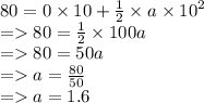 80 = 0 \times 10 +  \frac{1}{2}  \times a \times  {10}^{2}  \\  =   80 =  \frac{1}{2}  \times 100a \\  =   80 = 50a \\  =   a =  \frac{80}{50}  \\  =   a = 1.6