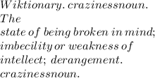 Wiktionary. \:  crazinessnoun. \:   \\ The \:   \\ state \:  of  \: being  \: broken \:  in \:  mind; \:  \\  imbecility  \: or  \: weakness \:  of  \\ \:  intellect; \:  derangement.  \:  \\ crazinessnoun.