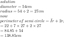 solution \\ diameter = 54cm \\ radius = 54 \div 2 = 27cm \\ now \\ perimeter \: of \: semi \: circle = πr + 2r,  \\  = 22  \div 7 \times 27 + 2 \times 27 \\  = 84.85 + 54 \\  =138.85cm