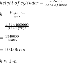 height \: of \: cylinder =  \frac{volume }{area \: of \: base}  \\  \\ h =  \frac{V_{cylinder}}{\pi r^2}  \\  \\  =  \frac{1.54 \times 1000000}{3.14\times(70)^2}  \\  \\  =  \frac{1540000}{15386}  \\  \\  =  100.09 \: cm\\ \\ h \approx 1 \: m