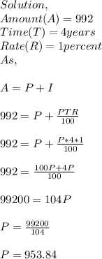 Solution,\\Amount(A)=992\\Time(T)=4 years\\Rate(R)=1percent\\As,\\\\A=P+I\\\\992=P+\frac{PTR}{100} \\\\992=P+\frac{P*4*1}{100} \\\\992=\frac{100P+4P}{100} \\\\99200=104P\\\\P=\frac{99200}{104} \\\\P=953.84
