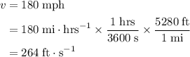 \begin{aligned}v &= 180\; {\rm mph} \\ &= 180\; {\rm mi \cdot hrs^{-1}} \times \frac{1\; {\rm hrs}}{3600\; {\rm s}} \times \frac{5280\; {\rm ft}}{1\; {\rm mi}} \\ &= 264\; {\rm ft \cdot s^{-1}}\end{aligned}