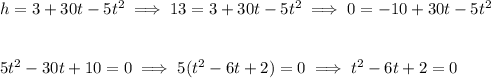 h=3+30t-5t^2\implies 13=3+30t-5t^2\implies 0=-10+30t-5t^2 \\\\\\ 5t^2-30t+10=0\implies 5(t^2-6t+2)=0\implies t^2-6t+2=0