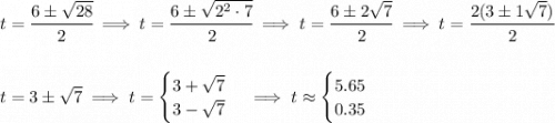 t=\cfrac{6\pm\sqrt{28}}{2}\implies t=\cfrac{6\pm\sqrt{2^2\cdot 7}}{2}\implies t=\cfrac{6\pm 2\sqrt{7}}{2}\implies t=\cfrac{2(3\pm 1\sqrt{7})}{2} \\\\\\ t=3\pm \sqrt{7}\implies t= \begin{cases} 3+\sqrt{7}\\ 3-\sqrt{7} \end{cases}\implies t\approx \begin{cases} 5.65\\ 0.35 \end{cases}