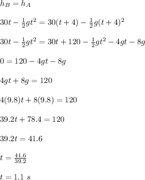 h_B = h_A\\\\30t - \frac{1}{2} gt^2 = 30(t + 4) - \frac{1}{2} g(t + 4)^2\\\\30t - \frac{1}{2} gt^2 = 30t + 120- \frac{1}{2}gt^2- 4gt -8g\\\\0 = 120 -4gt -8g\\\\4gt +8g = 120\\\\4(9.8)t + 8(9.8) = 120\\\\39.2t + 78.4 = 120\\\\39.2 t = 41.6\\\\t = \frac{41.6}{39.2} \\\\t = 1.1 \ s