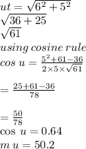 ut =  \sqrt{ {6}^{2}  +  {5}^{2} }   \\  \sqrt{36 + 25}  \\  \sqrt{61 }  \\ using \: cosine \: rule \\ cos \: u =  \frac{ {5}^{2} + 61 - 36 }{2 \times 5 \times  \sqrt{61} }  \\  \\  =  \frac{25 + 61 - 36}{78}  \\  \\  = \frac{50}{78 }  \\  \cos \: u = 0.64 \\ m \:u = 50.2