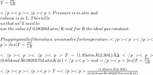T =\frac{PV}{nR}\\  \\ Pressure  \: is \:  in \:  atm \:  and \\ volume \:  is \:  in \:  L . \: This \:  tells \\  \: us  \: that  \: we'll \:  need \:  to \:  \\ use \:  the \:  value  \: of  \: 0.08206 L atm/K \:  mol  \: for  \: R \:  the \:  ideal  \: gas  \: constant.\\  \\ Plugging in all of the values, we can solve for temperature:[tex]T =\frac{PV}{nR}\\  \\ T = (1.95 atm × 12.30 L) ÷ (0.654 mol × 0.0820575LatmK−1)mol[tex]T =\frac{PV}{nR}  \\  \\ T =  \frac{ (1.95 atm × 12.30 L)}{(0.654 mol × 0.0820575LatmK−1)}