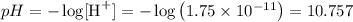 pH = - \log[\text{H}^{+}] = -\log \left(1.75 \times 10^{-11} \right) = 10.757