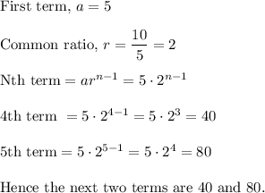 \text{First term,} ~ a = 5\\\\\text{Common ratio,}~ r = \dfrac{10}5 = 2\\\\\text{Nth term} = ar^{n-1} = 5\cdot2^{n-1}\\\\\text{4th term } = 5\cdot 2^{4-1} = 5 \cdot 2^3 = 40\\\\\text{5th term} = 5 \cdot 2^{5-1} = 5 \cdot 2^4 = 80\\\\\text{Hence the next two terms are 40 and 80.}